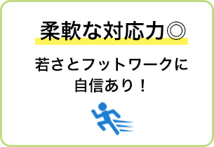 柔軟な対応力◎ 若さとフットワークに自信あり！